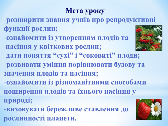 Мета уроку розширити знання учнів про репродуктивні функції рослин; ознайомити із утворенням плодів та  насіння у квіткових рослин; дати поняття “сухі” і “соковиті” плоди; розвивати уміння порівнювати будову та значення плодів та насіння; ознайомити із різноманітними способами поширення плодів та їхнього насіння у природі; виховувати бережливе ставлення до рослинності планети.  
