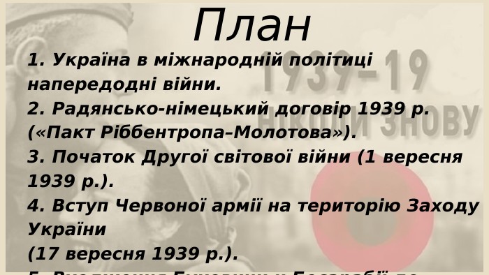 1. Україна в міжнародній політиці напередодні війни.2. Радянсько-німецький договір 1939 р. («Пакт Ріббентропа–Молотова»).3. Початок Другої світової війни (1 вересня 1939 р.).4. Вступ Червоної армії на територію Заходу України (17 вересня 1939 р.).5. Входження Буковини и Бесарабії до складу СРСР та УРСР (28 червня 1940 р.)6. Висновки. План