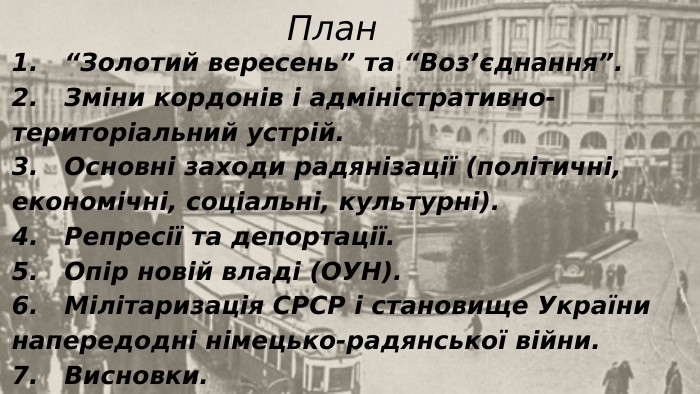 1. “Золотий вересень” та “Воз’єднання”.2. Зміни кордонів і адміністративно-територіальний устрій.3. Основні заходи радянізації (політичні, економічні, соціальні, культурні).4. Репресії та депортації.5. Опір новій владі (ОУН).6. Мілітаризація СРСР і становище України напередодні німецько-радянської війни.7. Висновки. План