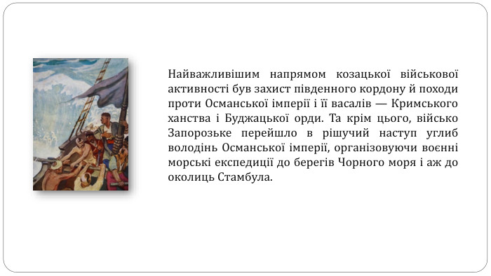 Найважливішим напрямом козацької військової активності був захист південного кордону й походи проти Османської імперії і її васалів — Кримського ханства і Буджацької орди. Та крім цього, військо Запорозьке перейшло в рішучий наступ углиб володінь Османської імперії, організовуючи воєнні морські експедиції до берегів Чорного моря і аж до околиць Стамбула.
