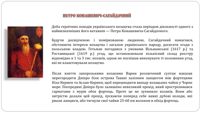 ПЕТРО КОНАШЕВИЧ-САГАЙДАЧНИЙДоба героїчних походів українського козацтва стала періодом діяльності одного з найвизначніших його ватажків — Петра Конашевича-Сагайдачного. Будучи досвідченою і поміркованою людиною, Сагайдачний намагався, обстоюючи інтереси козацтва і загалом українського народу, досягати згоди з польською владою. Гетьман погодився з умовами Вільшанської (1617 р.) та Роставицької (1619 р.) угод, що встановлювали кількісний склад реєстру відповідно в 1 та 3 тис. козаків, однак не поспішав виконувати ті положення угод, які не влаштовували козацтво. Після взяття запорозькими козаками Варни розлючений султан наказав перегородити Дніпро біля острова Тавані залізним ланцюгом між фортецями Кіза-Кермен та Аслан-Кермен, щоб перешкодити виходу козацьких чайок у Чорне море. Посередині Дніпра було залишено невеликий прохід, який прострілювався гарматами з мурів обох фортець. Проте це не зупинило козаків. Вони або хитрістю долали цей прохід, пускаючи поперед себе важкі дубові колоди, які рвали ланцюги, або тягнули свої чайки 25-60 км волоком в обхід фортець.