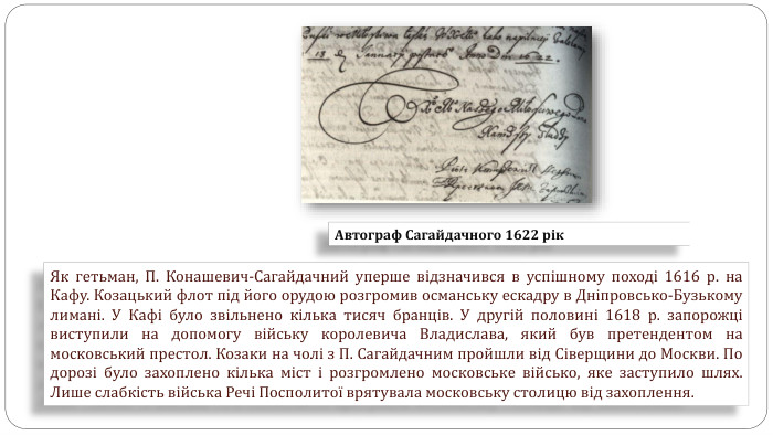 Як гетьман, П. Конашевич-Сагайдачний уперше відзначився в успішному поході 1616 р. на Кафу. Козацький флот під його орудою розгромив османську ескадру в Дніпровсько-Бузькому лимані. У Кафі було звільнено кілька тисяч бранців. У другій половині 1618 р. запорожці виступили на допомогу війську королевича Владислава, який був претендентом на московський престол. Козаки на чолі з П. Сагайдачним пройшли від Сіверщини до Москви. По дорозі було захоплено кілька міст і розгромлено московське військо, яке заступило шлях. Лише слабкість війська Речі Посполитої врятувала московську столицю від захоплення. Автограф Сагайдачного 1622 рік