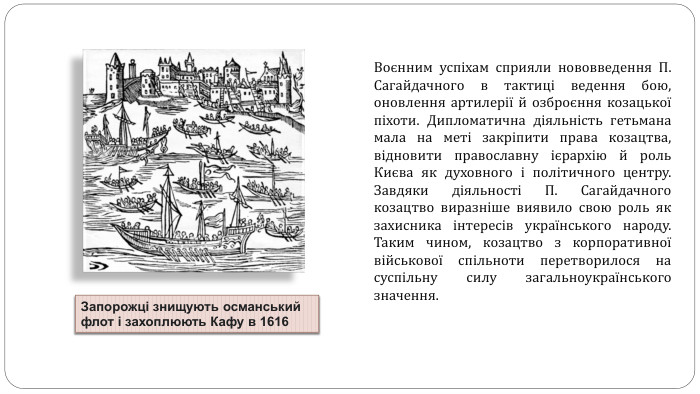 Воєнним успіхам сприяли нововведення П. Сагайдачного в тактиці ведення бою, оновлення артилерії й озброєння козацької піхоти. Дипломатична діяльність гетьмана мала на меті закріпити права козацтва, відновити православну ієрархію й роль Києва як духовного і політичного центру. Завдяки діяльності П. Сагайдачного козацтво виразніше виявило свою роль як захисника інтересів українського народу. Таким чином, козацтво з корпоративної військової спільноти перетворилося на суспільну силу загальноукраїнського значення. Запорожці знищують османський флот і захоплюють Кафу в 1616