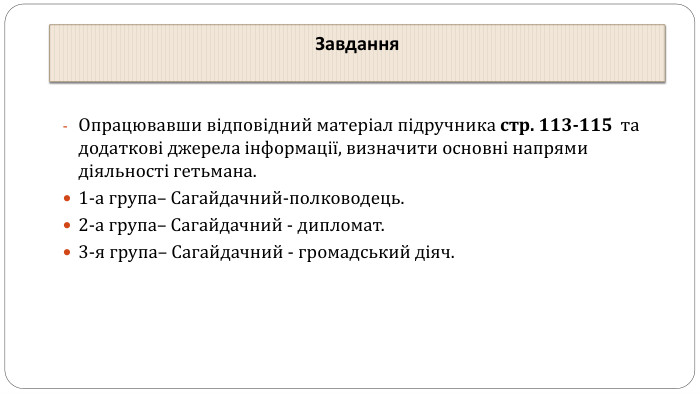 Завдання. Опрацювавши відповідний матеріал підручника стр. 113-115 та додаткові джерела інформації, визначити основні напрями діяльності гетьмана.1-а група– Сагайдачний-полководець. 2-а група– Сагайдачний - дипломат. 3-я група– Сагайдачний - громадський діяч.