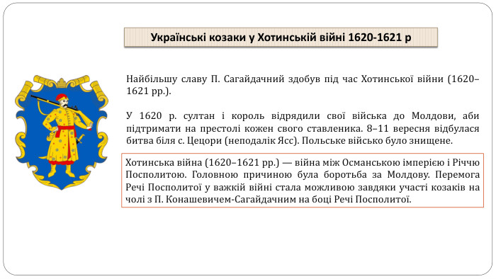 Найбільшу славу П. Сагайдачний здобув під час Хотинської війни (1620–1621 рр.). У 1620 р. султан і король відрядили свої війська до Молдови, аби підтримати на престолі кожен свого ставленика. 8–11 вересня відбулася битва біля с. Цецори (неподалік Ясс). Польське військо було знищене. Хотинська війна (1620–1621 рр.) — війна між Османською імперією і Річчю Посполитою. Головною причиною була боротьба за Молдову. Перемога Речі Посполитої у важкій війні стала можливою завдяки участі козаків на чолі з П. Конашевичем-Сагайдачним на боці Речі Посполитої. Українські козаки у Хотинській війні 1620-1621 р