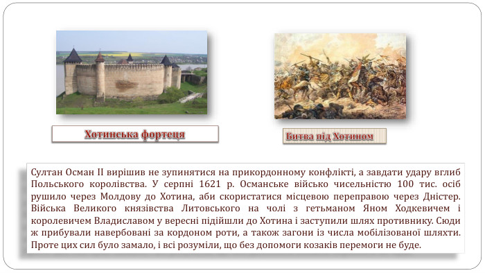 Султан Осман ІІ вирішив не зупинятися на прикордонному конфлікті, а завдати удару вглиб Польського королівства. У серпні 1621 р. Османське військо чисельністю 100 тис. осіб рушило через Молдову до Хотина, аби скористатися місцевою переправою через Дністер. Війська Великого князівства Литовського на чолі з гетьманом Яном Ходкевичем і королевичем Владиславом у вересні підійшли до Хотина і заступили шлях противнику. Сюди ж прибували навербовані за кордоном роти, а також загони із числа мобілізованої шляхти. Проте цих сил було замало, і всі розуміли, що без допомоги козаків перемоги не буде. Хотинська фортеця. Битва під Хотином 
