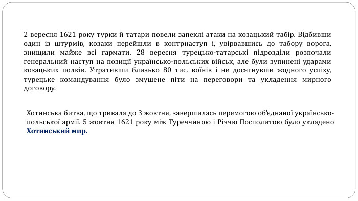 2 вересня 1621 року турки й татари повели запеклі атаки на козацький табір. Відбивши один із штурмів, козаки перейшли в контрнаступ і, увірвавшись до табору ворога, знищили майже всі гармати. 28 вересня турецько-татарські підрозділи розпочали генеральний наступ на позиції українсько-польських військ, але були зупинені ударами козацьких полків. Утративши близько 80 тис. воїнів і не досягнувши жодного успіху, турецьке командування було змушене піти на переговори та укладення мирного договору. Хотинська битва, що тривала до 3 жовтня, завершилась перемогою об’єднаної українсько-польської армії. 5 жовтня 1621 року між Туреччиною і Річчю Посполитою було укладено Хотинський мир.