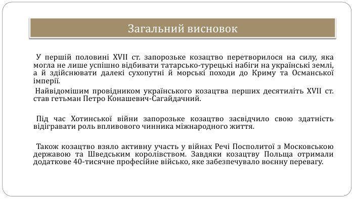 Загальний висновок У першій половині XVII ст. запорозьке козацтво перетворилося на силу, яка могла не лише успішно відбивати татарсько-турецькі набіги на українські землі, а й здійснювати далекі сухопутні й морські походи до Криму та Османської імперії.  Найвідомішим провідником українського козацтва перших десятиліть XVII ст. став гетьман Петро Конашевич-Сагайдачний.  Під час Хотинської війни запорозьке козацтво засвідчило свою здатність відігравати роль впливового чинника міжнародного життя.  Також козацтво взяло активну участь у війнах Речі Посполитої з Московською державою та Шведським королівством. Завдяки козацтву Польща отримали додаткове 40-тисячне професійне військо, яке забезпечувало воєнну перевагу.