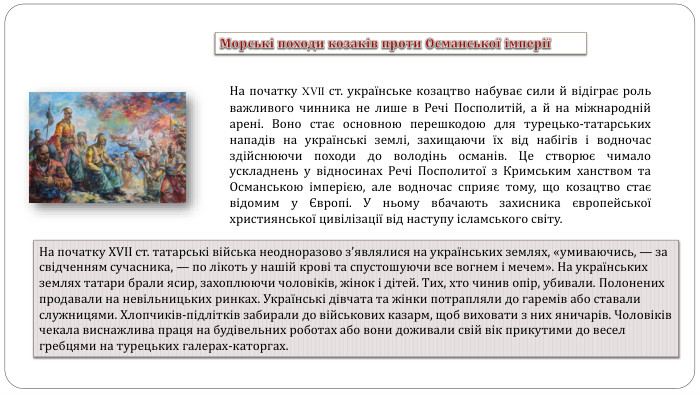 На початку XVII ст. українське козацтво набуває сили й відіграє роль важливого чинника не лише в Речі Посполитій, а й на міжнародній арені. Воно стає основною перешкодою для турецько-татарських нападів на українські землі, захищаючи їх від набігів і водночас здійснюючи походи до володінь османів. Це створює чимало ускладнень у відносинах Речі Посполитої з Кримським ханством та Османською імперією, але водночас сприяє тому, що козацтво стає відомим у Європі. У ньому вбачають захисника європейської християнської цивілізації від наступу ісламського світу. На початку XVII ст. татарські війська неодноразово з’являлися на українських землях, «умиваючись, — за свідченням сучасника, — по лікоть у нашій крові та спустошуючи все вогнем і мечем». На українських землях татари брали ясир, захоплюючи чоловіків, жінок і дітей. Тих, хто чинив опір, убивали. Полонених продавали на невільницьких ринках. Українські дівчата та жінки потрапляли до гаремів або ставали служницями. Хлопчиків-підлітків забирали до військових казарм, щоб виховати з них яничарів. Чоловіків чекала виснажлива праця на будівельних роботах або вони доживали свій вік прикутими до весел гребцями на турецьких галерах-каторгах. Морські походи козаків проти Османської імперії