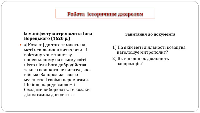 Робота історичним джерелом Із маніфесту митрополита Іова Борецького (1620 р.)«[Козаки] до того ж мають на меті невільників визволяти... І воістину християнству поневоленому на всьому світі ніхто після Бога добродійства такого великого не виказує, як... військо Запорозьке своєю мужністю і своїми перемогами. Що інші народи словом і бесідами виборюють, те козаки ділом самим доводять». Запитання до документа1) На якій меті діяльності козацтва наголошує митрополит? 2) Як він оцінює діяльність запорожців? 