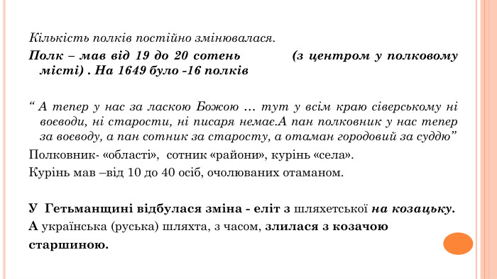 Кількість полків постійно змінювалася. Полк – мав від 19 до 20 сотень (з центром у полковому місті) . На 1649 було -16 полків “ А тепер у нас за ласкою Божою … тут у всім краю сіверському ні воєводи, ні старости, ні писаря немає. А пан полковник у нас тепер за воєводу, а пан сотник за старосту, а отаман городовий за суддю” Полковник- «області», сотник «райони», курінь «села». Курінь мав –від 10 до 40 осіб, очолюваних отаманом. У Гетьманщині відбулася зміна - еліт з шляхетської на козацьку. А українська (руська) шляхта, з часом, злилася з козачоюстаршиною. 