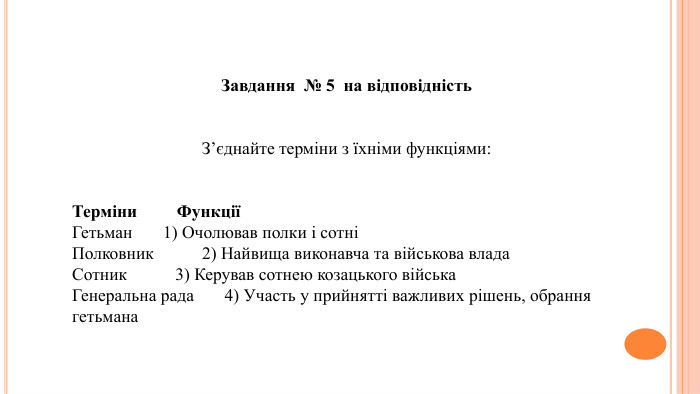 Завдання № 5 на відповідність. З’єднайте терміни з їхніми функціями: Терміни ФункціїГетьман 1) Очолював полки і сотніПолковник 2) Найвища виконавча та військова влада. Сотник 3) Керував сотнею козацького війська. Генеральна рада 4) Участь у прийнятті важливих рішень, обрання гетьмана
