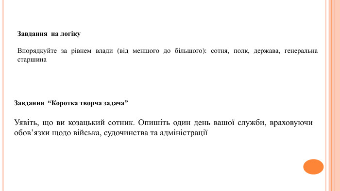 Завдання на логіку. Впорядкуйте за рівнем влади (від меншого до більшого): сотня, полк, держава, генеральна старшина. Завдання “Коротка творча задача”Уявіть, що ви козацький сотник. Опишіть один день вашої служби, враховуючи обов’язки щодо війська, судочинства та адміністрації.