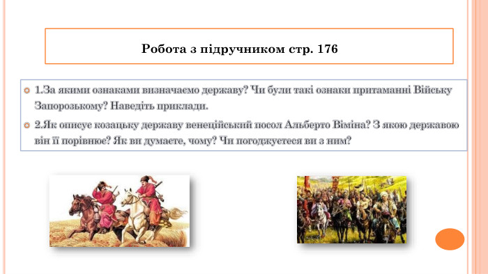 1. За якими ознаками визначаємо державу? Чи були такі ознаки притаманні Війську Запорозькому? Наведіть приклади.2. Як описує козацьку державу венеційський посол Альберто Віміна? З якою державою він її порівнює? Як ви думаєте, чому? Чи погоджуєтеся ви з ним?Робота з підручником стр. 176