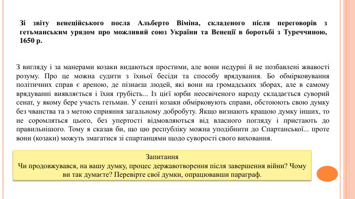 З вигляду і за манерами козаки видаються простими, але вони недурні й не позбавлені жвавості розуму. Про це можна судити з їхньої бесіди та способу врядування. Бо обмірковування політичних справ є ареною, де пізнаєш людей, які вони на громадських зборах, але в самому врядуванні виявляється і їхня грубість... Із цієї юрби неосвіченого народу складається суворий сенат, у якому бере участь гетьман. У сенаті козаки обмірковують справи, обстоюють свою думку без чванства та з метою сприяння загальному добробуту. Якщо визнають кращою думку інших, то не соромляться цього, без упертості відмовляються від власного погляду і пристають до правильнішого. Тому я сказав би, що цю республіку можна уподібнити до Спартанської... проте вони (козаки) можуть змагатися зі спартанцями щодо суворості свого виховання. Зі звіту венеційського посла Альберто Віміна, складеного після переговорів з гетьманським урядом про можливий союз України та Венеції в боротьбі з Туреччиною, 1650 р. Запитання. Чи продовжувався, на вашу думку, процес державотворення після завершення війни? Чому ви так думаєте? Перевірте свої думки, опрацювавши параграф.