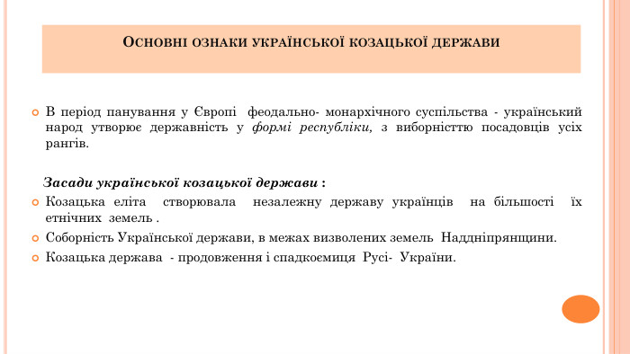 Основні ознаки української козацької держави В період панування у Європі феодально- монархічного суспільства - український народ утворює державність у формі республіки, з виборністтю посадовців усіх рангів. Засади української козацької держави : Козацька еліта створювала незалежну державу українців на більшості їх етнічних земель . Соборність Української держави, в межах визволених земель Наддніпрянщини. Козацька держава - продовження і спадкоємиця Русі- України.