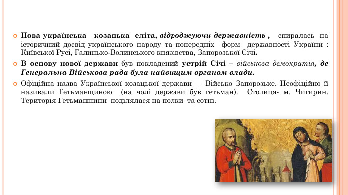 Нова українська козацька еліта, відроджуючи державність , спиралась на історичний досвід українського народу та попередніх форм державності України : Київської Русі, Галицько-Волинського князівства, Запорозької Січі. В основу нової держави був покладений устрій Січі – військова демократія, де Генеральна Військова рада була найвищим органом влади. Офіційна назва Української козацької держави – Військо Запорозьке. Неофіційно її називали Гетьманщиною (на чолі держави був гетьман). Столиця- м. Чигирин. Територія Гетьманщини поділялася на полки та сотні.