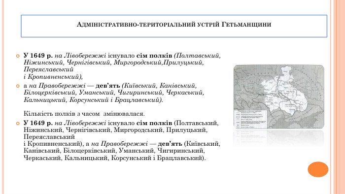 Адміністративно-територіальний устрій Гетьманщини. У 1649 р. на Лівобережжі існувало сім полків (Полтавський,Ніжинський, Чернігівський, Миргородський,Прилуцький, Переяславськийі Кропивненський), а на Правобережжі — дев’ять (Київський, Канівський, Білоцерківський, Уманський, Чигиринський, Черкаський, Кальницький, Корсунський і Брацлавський). Кількість полків з часом змінювалася. У 1649 р. на Лівобережжі існувало сім полків (Полтавський,Ніжинський, Чернігівський, Миргородський, Прилуцький, Переяславськийі Кропивненський), а на Правобережжі — дев’ять (Київський, Канівський, Білоцерківський, Уманський, Чигиринський, Черкаський, Кальницький, Корсунський і Брацлавський).