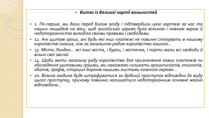 Витяг із Великої хартії вольностей1. По-перше, ми дали перед богом згоду і підтвердили цією хартією за нас та наших нащадків на віки, щоб англійська церква була вільною і повною мірою й недоторканністю володіла своїми правами і свободами.12. Ані щитові гроші, ані будь-які інші платежі не повинні стягувати в нашому королівстві інакше, ніж за загальною радою королівства нашого...13. Місто Лондон... всі інші міста, і бурги, і містечка, і порти мали всі свободи й вільні свої звичаї.14. Щоби мати загальну раду королівства для призначення нових платежів чи обкладення щитовими грішми, ми накажемо скликати архиєпископів, єпископів, абатів, графів, старших баронів нашими листами кожного окремо...20. Вільна людина буде штрафуватися за дрібний проступок відповідно до виду цього проступку, причому повинно залишатися недоторканним основне майно відповідача...