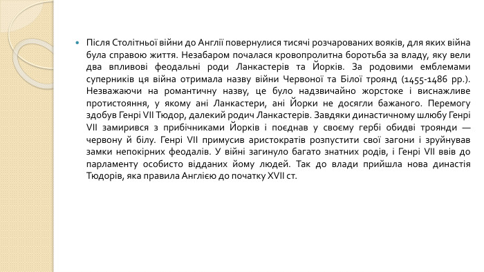 Після Столітньої війни до Англії повернулися тисячі розчарованих вояків, для яких війна була справою життя. Незабаром почалася кровопролитна боротьба за владу, яку вели два впливові феодальні роди Ланкастерів та Йорків. За родовими емблемами суперників ця війна отримала назву війни Червоної та Білої троянд (1455-1486 рр.). Незважаючи на романтичну назву, це було надзвичайно жорстоке і виснажливе протистояння, у якому ані Ланкастери, ані Йорки не досягли бажаного. Перемогу здобув Генрі VII Тюдор, далекий родич Ланкастерів. Завдяки династичному шлюбу Генрі VII замирився з прибічниками Йорків і поєднав у своєму гербі обидві троянди — червону й білу. Генрі VII примусив аристократів розпустити свої загони і зруйнував замки непокірних феодалів. У війні загинуло багато знатних родів, і Генрі VII ввів до парламенту особисто відданих йому людей. Так до влади прийшла нова династія Тюдорів, яка правила Англією до початку XVII ст.