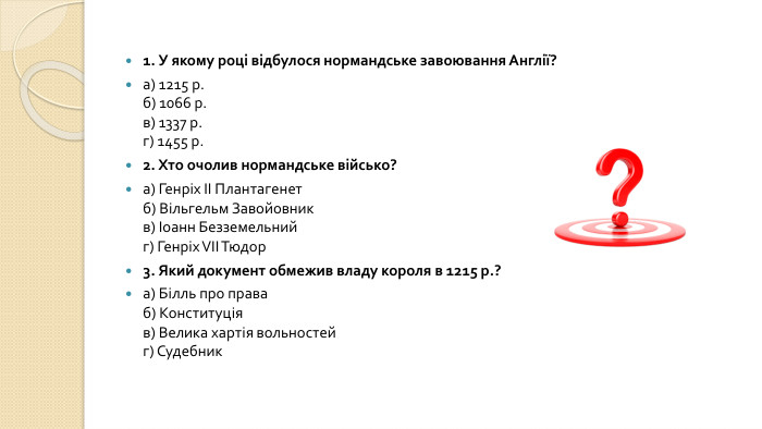 1. У якому році відбулося нормандське завоювання Англії?а) 1215 р.б) 1066 р.в) 1337 р.г) 1455 р.2. Хто очолив нормандське військо?а) Генріх II Плантагенетб) Вільгельм Завойовникв) Іоанн Безземельнийг) Генріх VII Тюдор3. Який документ обмежив владу короля в 1215 р.?а) Білль про праваб) Конституціяв) Велика хартія вольностейг) Судебник