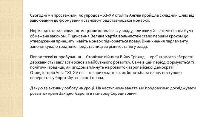 Сьогодні ми простежили, як упродовж ХІ–XV століть Англія пройшла складний шлях від завоювання до формування станово-представницької монархії. Нормандське завоювання зміцнило королівську владу, але вже у XIII столітті вона була обмежена законом. Підписання Велика хартія вольностей стало першим кроком до утвердження принципу: навіть монарх підкоряється праву. Виникнення парламенту започаткувало традицію представництва різних станів у владі. Попри тяжкі випробування — Столітню війну та Війну Троянд — країна змогла зберегти державність і закласти основи майбутнього розвитку. Саме в цей період формуються ті політичні традиції, які згодом вплинуть на розвиток європейської демократії. Отже, історія Англії ХІ–XV ст. — це приклад того, як боротьба за владу поступово переростає у боротьбу за закон і права. Дякую за активну роботу на уроці. На наступному занятті ми продовжимо досліджувати розвиток країн Західної Європи в пізньому Середньовіччі.