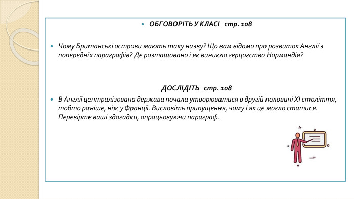ОБГОВОРІТЬ У КЛАСІ стр. 108 Чому Британські острови мають таку назву? Що вам відомо про розвиток Англії з попередніх параграфів? Де розташовано і як виникло герцогство Нормандія?ДОСЛІДІТЬ стр. 108 В Англії централізована держава почала утворюватися в другій половині XI століття, тобто раніше, ніж у Франції. Висловіть припущення, чому і як це могло статися. Перевірте ваші здогадки, опрацьовуючи параграф.