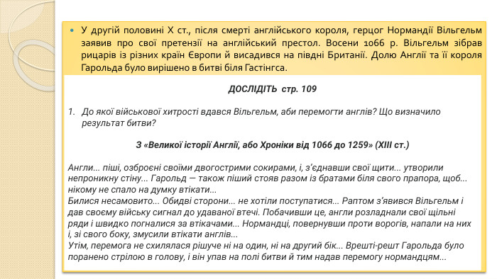 У другій половині X ст., після смерті англійського короля, герцог Нормандії Вільгельм заявив про свої претензії на англійський престол. Восени 1066 р. Вільгельм зібрав рицарів із різних країн Європи й висадився на півдні Британії. Долю Англії та її короля Гарольда було вирішено в битві біля Гастінгса. ДОСЛІДІТЬ стр. 109 До якої військової хитрості вдався Вільгельм, аби перемогти англів? Що визначило результат битви?З «Великої історії Англії, або Хроніки від 1066 до 1259» (ХIII ст.)Англи... піші, озброєні своїми двогострими сокирами, і, з’єднавши свої щити... утворили непроникну стіну... Гарольд — також піший стояв разом із братами біля свого прапора, щоб... нікому не спало на думку втікати... Билися несамовито... Обидві сторони... не хотіли поступатися... Раптом з’явився Вільгельм і дав своєму війську сигнал до удаваної втечі. Побачивши це, англи розладнали свої щільні ряди і швидко погналися за втікачами... Нормандці, повернувши проти ворогів, напали на них і, зі свого боку, змусили втікати англів... Утім, перемога не схилялася рішуче ні на один, ні на другий бік... Врешті-решт Гарольда було поранено стрілою в голову, і він упав на полі битви й тим надав перемогу нормандцям...
