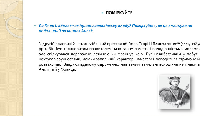 ПОМІРКУЙТЕЯк Генрі II вдалося зміцнити королівську владу? Поміркуйте, як це вплинуло на подальший розвиток Англії. У другій половині XII ст. англійський престол обіймав Генрі II Плантагенет19 (1154-1189 рр.). Він був талановитим правителем, мав гарну пам’ять і володів шістьма мовами, але спілкувався переважно латиною чи французькою. Був невибагливим у побуті, нехтував зручностями, маючи запальний характер, намагався поводитися стримано й розважливо. Завдяки вдалому одруженню мав великі земельні володіння не тільки в Англії, а й у Франції.