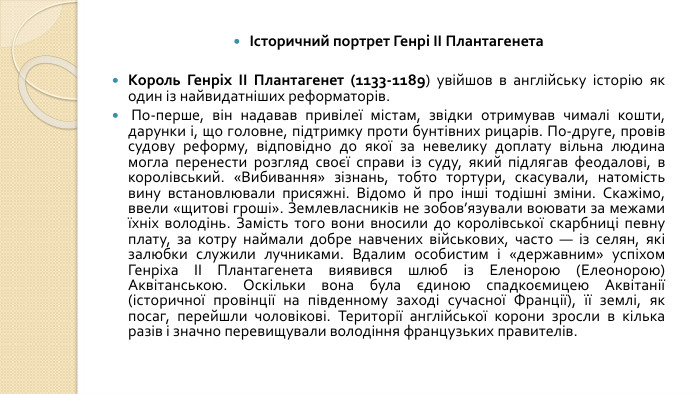 Історичний портрет Генрі II Плантагенета. Король Генріх II Плантагенет (1133-1189) увійшов в англійську історію як один із найвидатніших реформаторів. По-перше, він надавав привілеї містам, звідки отримував чималі кошти, дарунки і, що головне, підтримку проти бунтівних рицарів. По-друге, провів судову реформу, відповідно до якої за невелику доплату вільна людина могла перенести розгляд своєї справи із суду, який підлягав феодалові, в королівський. «Вибивання» зізнань, тобто тортури, скасували, натомість вину встановлювали присяжні. Відомо й про інші тодішні зміни. Скажімо, ввели «щитові гроші». Землевласників не зобов’язували воювати за межами їхніх володінь. Замість того вони вносили до королівської скарбниці певну плату, за котру наймали добре навчених військових, часто — із селян, які залюбки служили лучниками. Вдалим особистим і «державним» успіхом Генріха II Плантагенета виявився шлюб із Еленорою (Елеонорою) Аквітанською. Оскільки вона була єдиною спадкоємицею Аквітанії (історичної провінції на південному заході сучасної Франції), її землі, як посаг, перейшли чоловікові. Території англійської корони зросли в кілька разів і значно перевищували володіння французьких правителів.