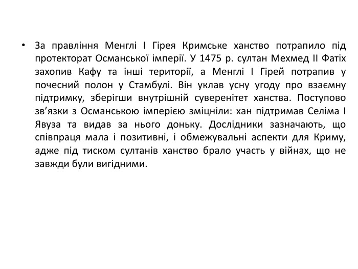 За правління Менглі І Гірея Кримське ханство потрапило під протекторат Османської імперії. У 1475 р. султан Мехмед II Фатіх захопив Кафу та інші території, а Менглі І Гірей потрапив у почесний полон у Стамбулі. Він уклав усну угоду про взаємну підтримку, зберігши внутрішній суверенітет ханства. Поступово зв’язки з Османською імперією зміцніли: хан підтримав Селіма І Явуза та видав за нього доньку. Дослідники зазначають, що співпраця мала і позитивні, і обмежувальні аспекти для Криму, адже під тиском султанів ханство брало участь у війнах, що не завжди були вигідними.