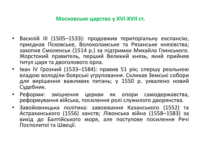 Московське царство у XVI-XVII ст. Василій III (1505–1533): продовжив територіальну експансію, приєднав Псковське, Волоколамське та Рязанське князівства; захопив Смоленськ (1514 р.) за підтримки Михайла Глинського. Жорстокий правитель, перший Великий князь, який прийняв титул царя та двоголового орла.Іван IV Грозний (1533–1584): правив 51 рік; спершу реальною владою володіли боярські угруповання. Скликав Земські собори для вирішення важливих питань; у 1550 р. ухвалено новий Судебник. Реформи: зміцнення церкви як опори самодержавства, реформування війська, посилення ролі служилого дворянства. Завойовницька політика: завоювання Казанського (1552) та Астраханського (1556) ханств; Лівонська війна (1558–1583) за вихід до Балтійського моря, але поступове посилення Речі Посполитої та Швеції.