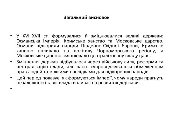 Загальний висновок. У XVI–XVII ст. формувалися й зміцнювалися великі держави: Османська імперія, Кримське ханство та Московське царство. Османи підкорили народи Південно-Східної Європи, Кримське ханство впливало на політику Чорноморського регіону, а Московське царство зміцнювало централізовану владу царя. Зміцнення держав відбувалося через військову силу, реформи та централізацію влади, але часто супроводжувалося обмеженням прав людей та тяжкими наслідками для підкорених народів. Цей період показує, як формуються імперії, чому народи прагнуть незалежності та як влада впливає на розвиток держави. 