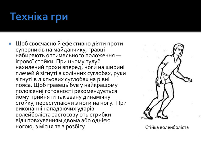 Техніка гри. Щоб своєчасно й ефективно діяти проти суперників на майданчику, гравці набирають оптимального положення — ігрової стойки. При цьому тулуб нахилений трохи вперед, ноги на ширині плечей й зігнуті в колінних суглобах, руки зігнуті в ліктьових суглобах на рівні пояса. Щоб гравець був у найкращому положенні готовності рекомендується йому прийняти так звану динамічну стойку, переступаючи з ноги на ногу.  При виконанні нападаючих ударів волейболіста застосовують стрибки відштовхуванням двома або однією ногою, з місця та з розбігу. Стійка волейболіста