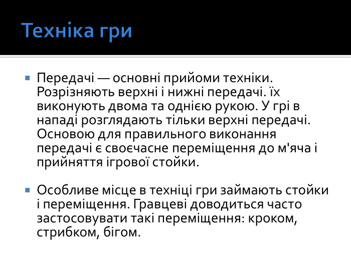 Техніка гри. Передачі — основні прийоми техніки. Розрізняють верхні і нижні передачі. їх виконують двома та однією рукою. У грі в нападі розглядають тільки верхні передачі. Основою для правильного виконання передачі є своєчасне переміщення до м'яча і прийняття ігрової стойки. Особливе місце в техніці гри займають стойки і переміщення. Гравцеві доводиться часто застосовувати такі переміщення: кроком, стрибком, бігом.