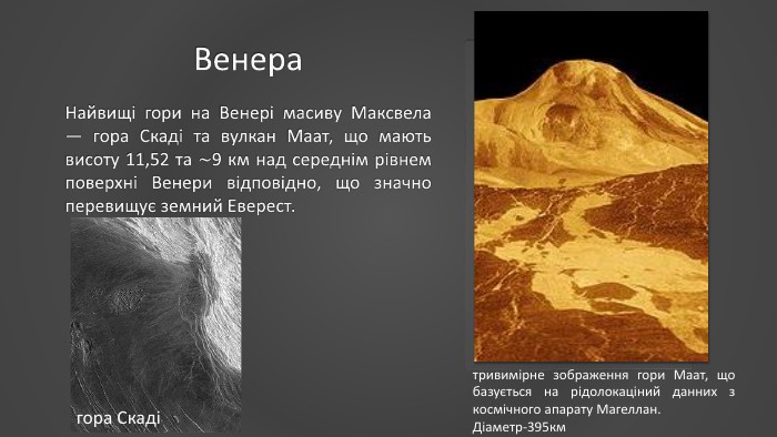 Венера. Найвищі гори на Венері масиву Максвела — гора Скаді та вулкан Маат, що мають висоту 11,52 та ∼9 км над середнім рівнем поверхні Венери відповідно, що значно перевищує земний Еверест.тривимірне зображення гори Маат, що базується на рідолокаціний данних з космічного апарату Магеллан. Діаметр-395кмгора Скаді