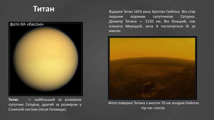 Титан. Титан  — найбільший за розміром супутник Сатурна, другий за розміром у Сонячній системі (після Ганімеда). Фото поверхні Титана з висоти 70 км зондом Гюйгенс під час спуску. Відкрив Титан 1655 року Хрістіан Гюйгенс. Він став першим відомим супутником Сатурна. Діаметр Титана — 5150 км. Він більший, ніж планета Меркурій, хоча й поступається їй за масою.фото КА «Кассіні» 