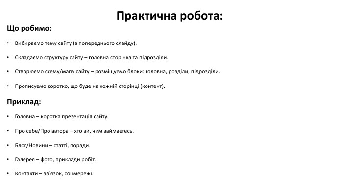 Практична робота: Що робимо: Вибираємо тему сайту (з попереднього слайду). Складаємо структуру сайту – головна сторінка та підрозділи. Створюємо схему/мапу сайту – розміщуємо блоки: головна, розділи, підрозділи. Прописуємо коротко, що буде на кожній сторінці (контент). Приклад: Головна – коротка презентація сайту. Про себе/Про автора – хто ви, чим займаєтесь. Блог/Новини – статті, поради. Галерея – фото, приклади робіт. Контакти – зв’язок, соцмережі.