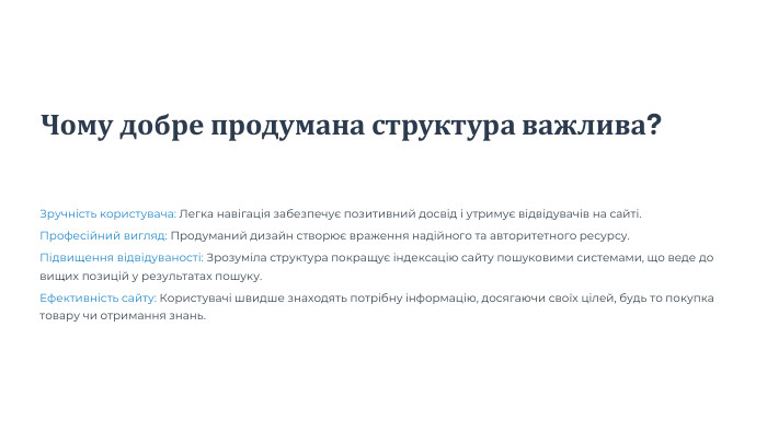Чому добре продумана структура важлива?Зручність користувача: Легка навігація забезпечує позитивний досвід і утримує відвідувачів на сайті. Професійний вигляд: Продуманий дизайн створює враження надійного та авторитетного ресурсу. Підвищення відвідуваності: Зрозуміла структура покращує індексацію сайту пошуковими системами, що веде до вищих позицій у результатах пошуку. Ефективність сайту: Користувачі швидше знаходять потрібну інформацію, досягаючи своїх цілей, будь то покупка товару чи отримання знань.