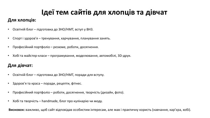 Ідеї тем сайтів для хлопців та дівчат. Для хлопців: Освітній блог – підготовка до ЗНО/НМТ, вступ у ВНЗ. Спорт і здоров’я – тренування, харчування, планування занять. Професійний портфоліо – резюме, роботи, досягнення. Хобі та майстер-класи – програмування, моделювання, автомобілі, 3 D-друк. Для дівчат: Освітній блог – підготовка до ЗНО/НМТ, поради для вступу. Здоров’я та краса – поради, рецепти, фітнес. Професійний портфоліо – роботи, досягнення, творчість (дизайн, фото). Хобі та творчість – handmade, блог про кулінарію чи моду. Висновок: важливо, щоб сайт відповідав особистим інтересам, але мав і практичну користь (навчання, кар’єра, хобі).