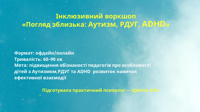  Інклюзивний воркшоп«Погляд зблизька: Аутизм, РДУГ, ADHD»Формат: офдайн/онлайн. Тривалість: 60–90 хв. Мета: підвищення обізнаності педагогів про особливості дітей з Аутизмом,РДУГ та ADHD розвиток навичок ефективної взаємодії Підготувала практичний психолог — Цигіпа О. М.