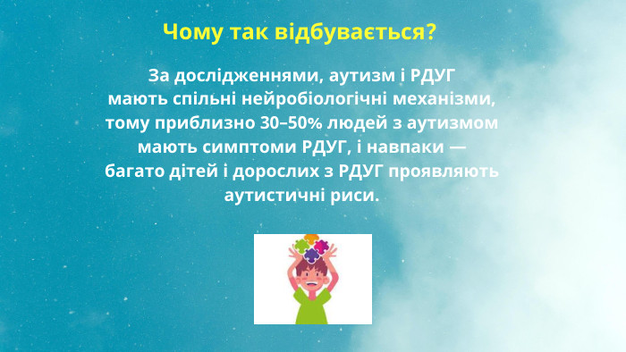  Чому так відбувається?За дослідженнями, аутизм і РДУГ мають спільні нейробіологічні механізми, тому приблизно 30–50% людей з аутизмом мають симптоми РДУГ, і навпаки — багато дітей і дорослих з РДУГ проявляють аутистичні риси.