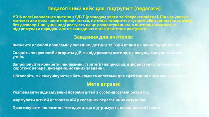  Педагогічний кейс для підгрупи 1 (педагоги)У 3-А класі навчається дитина з РДУГ (розладом уваги та гіперактивністю). Під час уроку з математики вона часто відволікається, починає говорити з сусідом або залишає своє місце без дозволу. Інші учні іноді реагують на це роздратуванням, а вчитель намагається підтримувати порядок, але не завжди встигає ефективно реагувати. Завдання для вчителів: Визначте ключові проблеми у поведінці дитини та їхній вплив на навчальний процес. Складіть покроковий алгоритм дій, як підтримати дитину, не порушуючи уваги інших учнів. Запропонуйте конкретні інклюзивні стратегії (наприклад, використання сигналів уваги, коротких перерв, диференційованих завдань). Обговоріть, як комунікувати з батьками та колегами для ефективної підтримки дитини. Мета вправи: Розпізнавати індивідуальні потреби дітей з особливостями розвитку. Формувати чіткий алгоритм дій у складних педагогічних ситуаціях. Практикувати інклюзивні методики, що підтримують навчання всієї групи.