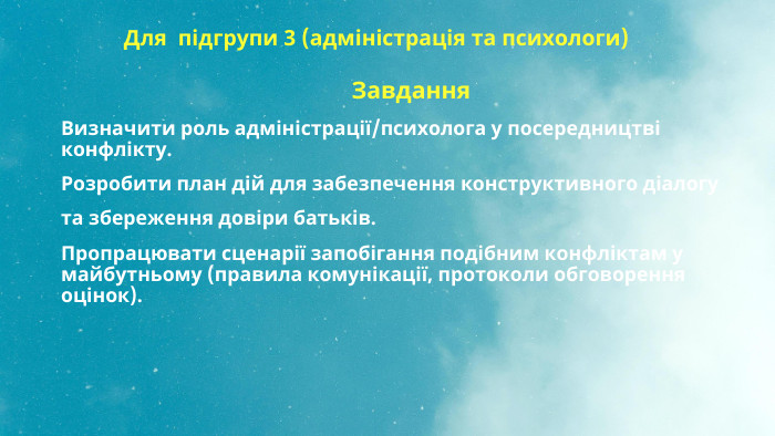 Для підгрупи 3 (адміністрація та психологи) Завдання. Визначити роль адміністрації/психолога у посередництві конфлікту. Розробити план дій для забезпечення конструктивного діалогу та збереження довіри батьків. Пропрацювати сценарії запобігання подібним конфліктам у майбутньому (правила комунікації, протоколи обговорення оцінок).