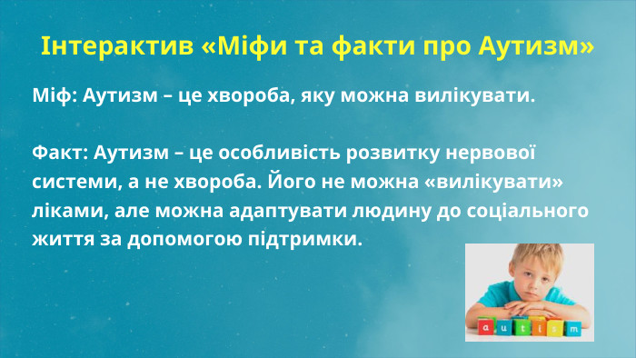  Інтерактив «Міфи та факти про Аутизм» Міф: Аутизм – це хвороба, яку можна вилікувати. Факт: Аутизм – це особливість розвитку нервової системи, а не хвороба. Його не можна «вилікувати» ліками, але можна адаптувати людину до соціального життя за допомогою підтримки.