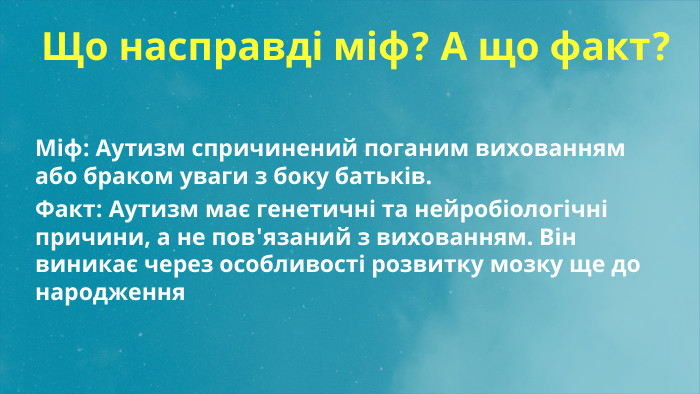 Що насправді міф? А що факт?Міф: Аутизм спричинений поганим вихованням або браком уваги з боку батьків. Факт: Аутизм має генетичні та нейробіологічні причини, а не пов'язаний з вихованням. Він виникає через особливості розвитку мозку ще до народження