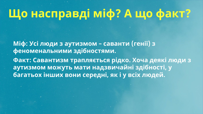  Що насправді міф? А що факт?Міф: Усі люди з аутизмом – саванти (генії) з феноменальними здібностями. Факт: Савантизм трапляється рідко. Хоча деякі люди з аутизмом можуть мати надзвичайні здібності, у багатьох інших вони середні, як і у всіх людей.