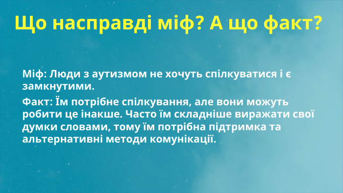  Що насправді міф? А що факт?Міф: Люди з аутизмом не хочуть спілкуватися і є замкнутими. Факт: Їм потрібне спілкування, але вони можуть робити це інакше. Часто їм складніше виражати свої думки словами, тому їм потрібна підтримка та альтернативні методи комунікації.