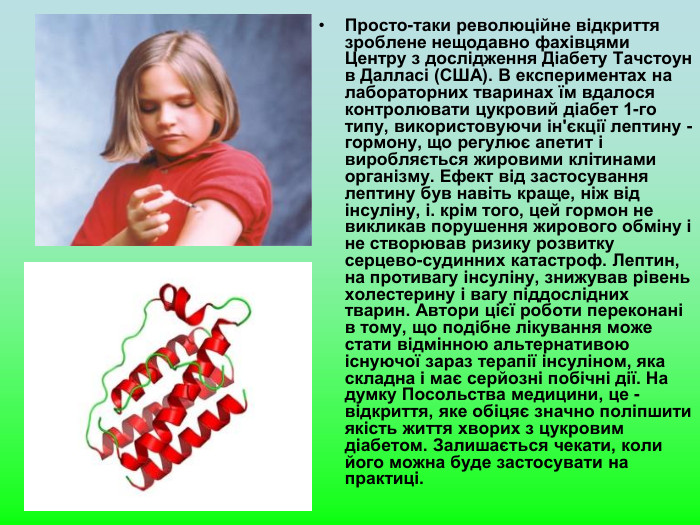 Просто-таки революційне відкриття зроблене нещодавно фахівцями Центру з дослідження Діабету Тачстоун в Далласі (США). В експериментах на лабораторних тваринах їм вдалося контролювати цукровий діабет 1-го типу, використовуючи ін'єкції лептину - гормону, що регулює апетит і виробляється жировими клітинами організму. Ефект від застосування лептину був навіть краще, ніж від інсуліну, і. крім того, цей гормон не викликав порушення жирового обміну і не створював ризику розвитку серцево-судинних катастроф. Лептин, на противагу інсуліну, знижував рівень холестерину і вагу піддослідних тварин. Автори цієї роботи переконані в тому, що подібне лікування може стати відмінною альтернативою існуючої зараз терапії інсуліном, яка складна і має серйозні побічні дії. На думку Посольства медицини, це - відкриття, яке обіцяє значно поліпшити якість життя хворих з цукровим діабетом. Залишається чекати, коли його можна буде застосувати на практиці. 