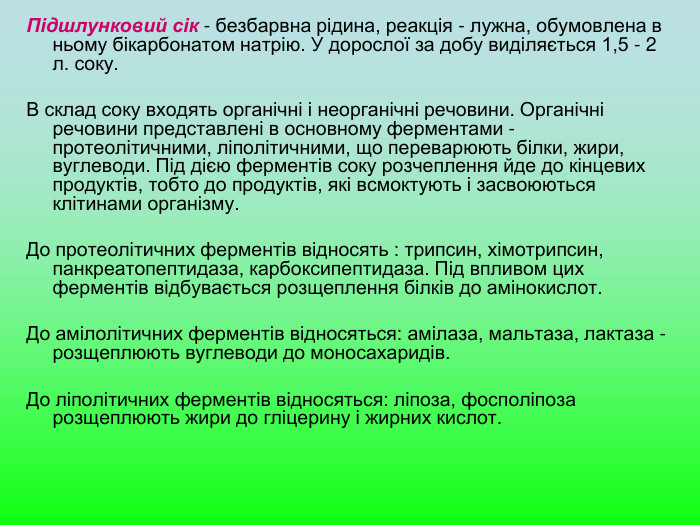 Підшлунковий сік - безбарвна рідина, реакція - лужна, обумовлена в ньому бікарбонатом натрію. У дорослої за добу виділяється 1,5 - 2 л. соку.   В склад соку входять органічні і неорганічні речовини. Органічні речовини представлені в основному ферментами - протеолітичними, ліполітичними, що переварюють білки, жири, вуглеводи. Під дією ферментів соку розчеплення йде до кінцевих продуктів, тобто до продуктів, які всмоктують і засвоюються клітинами організму.   До протеолітичних ферментів відносять : трипсин, хімотрипсин, панкреатопептидаза, карбоксипептидаза. Під впливом цих ферментів відбувається розщеплення білків до амінокислот.   До амілолітичних ферментів відносяться: амілаза, мальтаза, лактаза - розщеплюють вуглеводи до моносахаридів.   До ліполітичних ферментів відносяться: ліпоза, фосполіпоза розщеплюють жири до гліцерину і жирних кислот.  